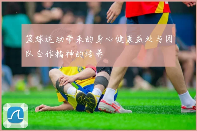篮球运动带来的身心健康益处与团队合作精神的培养