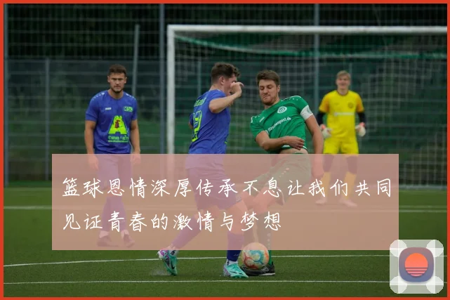 篮球恩情深厚传承不息让我们共同见证青春的激情与梦想