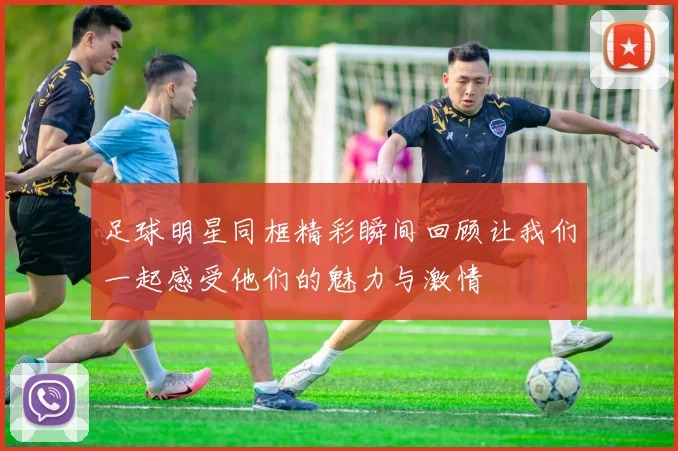 足球明星同框精彩瞬间回顾让我们一起感受他们的魅力与激情
