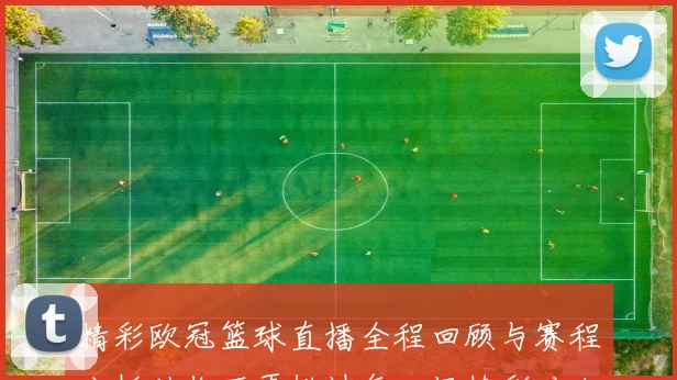 精彩欧冠篮球直播全程回顾与赛程分析助你不再错过每一场精彩对决