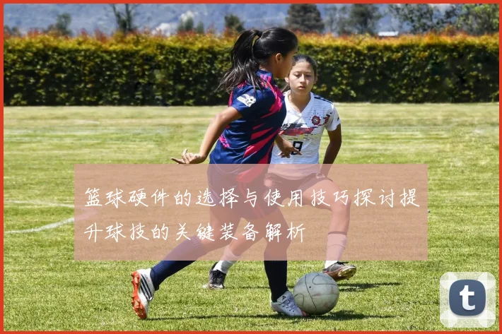 篮球硬件的选择与使用技巧探讨提升球技的关键装备解析
