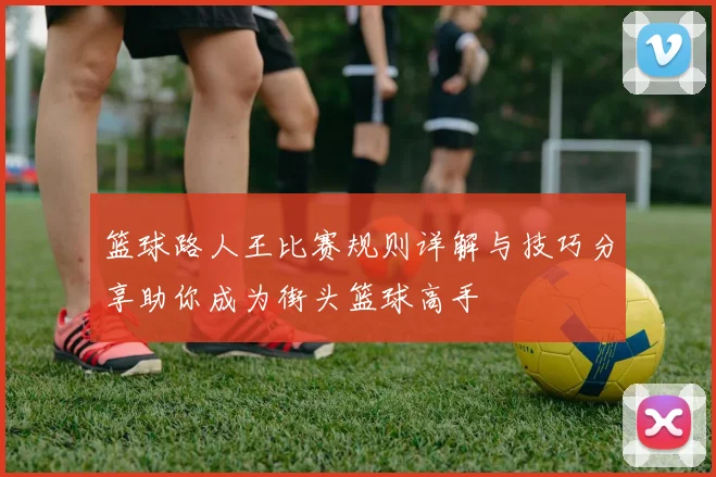 篮球路人王比赛规则详解与技巧分享助你成为街头篮球高手