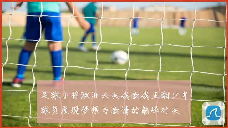 足球小将欧洲大决战激战正酣少年球员展现梦想与激情的巅峰对决