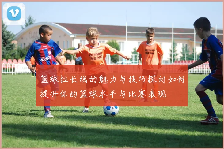 篮球拉长线的魅力与技巧探讨如何提升你的篮球水平与比赛表现