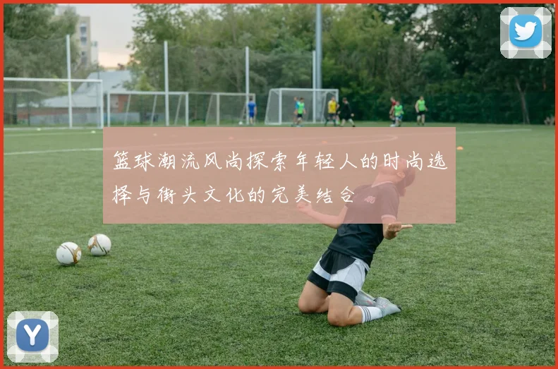 篮球潮流风尚探索年轻人的时尚选择与街头文化的完美结合