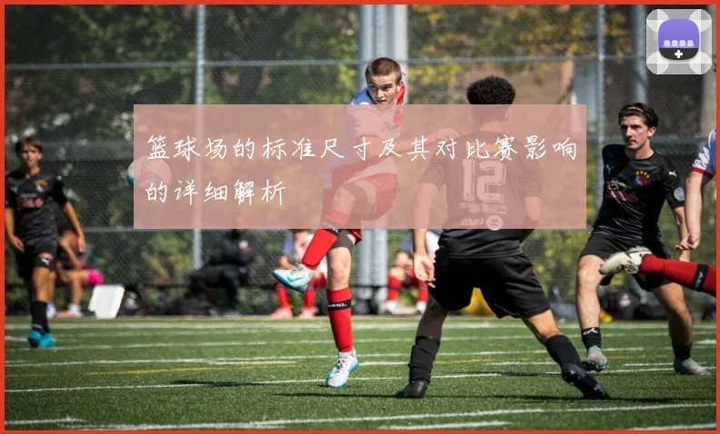 篮球场的标准尺寸及其对比赛影响的详细解析