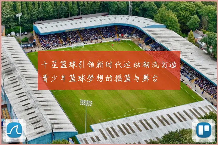 十星篮球引领新时代运动潮流打造青少年篮球梦想的摇篮与舞台