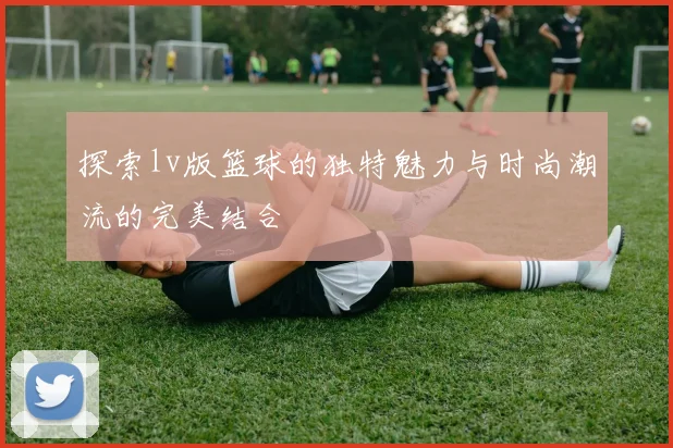 探索lv版篮球的独特魅力与时尚潮流的完美结合