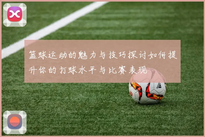 篮球运动的魅力与技巧探讨如何提升你的打球水平与比赛表现
